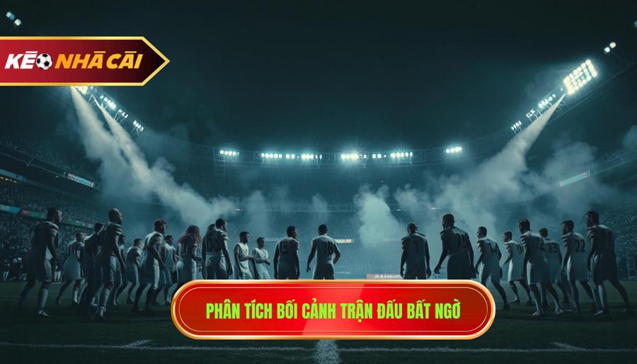 Phân tích bối cảnh cụ thể của những trận đấu dễ xuất hiện bất ngờ